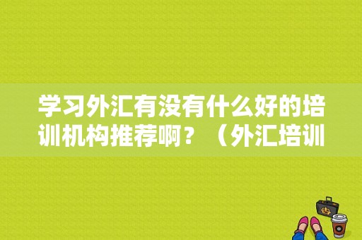 学习外汇有没有什么好的培训机构推荐啊？（外汇培训机构如何选择）