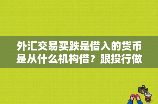 外汇交易买跌是借入的货币是从什么机构借？跟投行做外汇