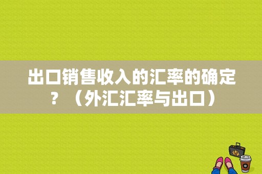 出口销售收入的汇率的确定？（外汇汇率与出口）