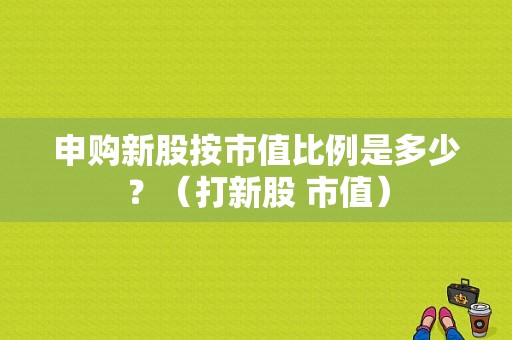 申购新股按市值比例是多少？（打新股 市值）