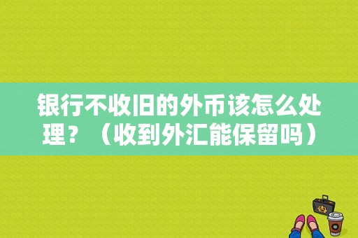 银行不收旧的外币该怎么处理？（收到外汇能保留吗）