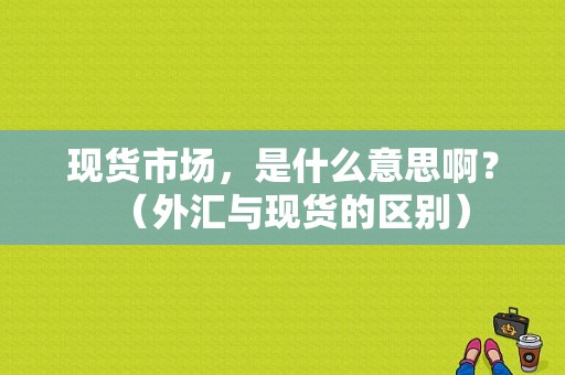 现货市场，是什么意思啊？（外汇与现货的区别）