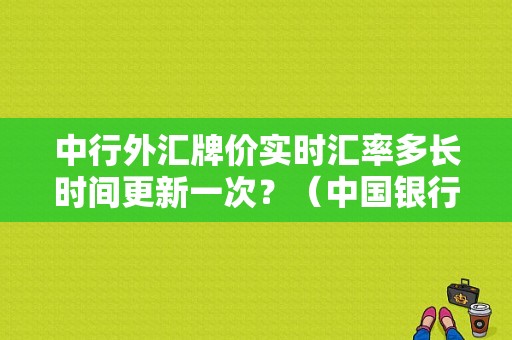 中行外汇牌价实时汇率多长时间更新一次？（中国银行 外汇汇率）